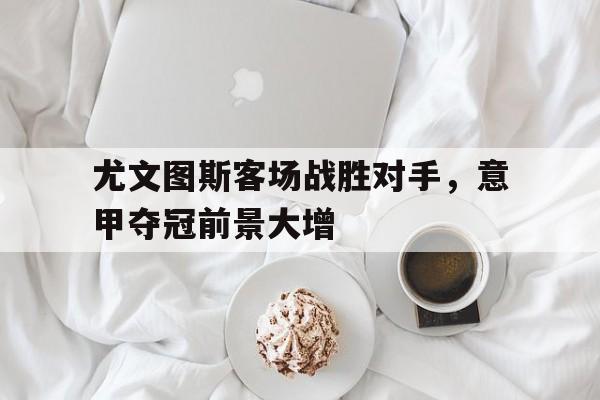 九游体育网页版入口-尤文图斯客场战胜对手，意甲夺冠前景大增
