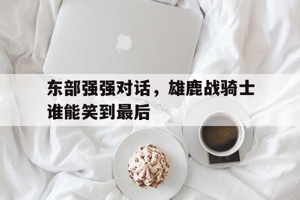九游体育-东部强强对话，雄鹿战骑士谁能笑到最后的简单介绍